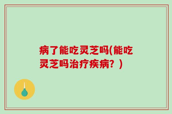 病了能吃灵芝吗(能吃灵芝吗治疗疾病？)