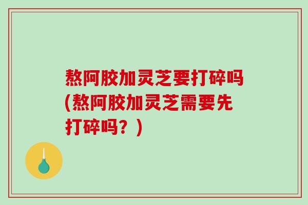 熬阿胶加灵芝要打碎吗(熬阿胶加灵芝需要先打碎吗？)