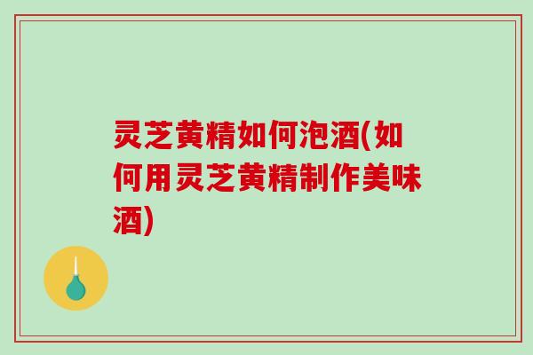 灵芝黄精如何泡酒(如何用灵芝黄精制作美味酒)