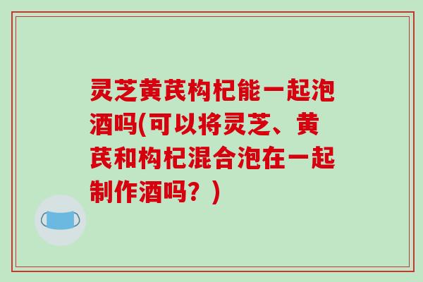 灵芝黄芪构杞能一起泡酒吗(可以将灵芝、黄芪和构杞混合泡在一起制作酒吗？)