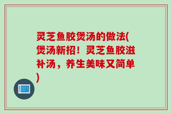 灵芝鱼胶煲汤的做法(煲汤新招！灵芝鱼胶滋补汤，养生美味又简单)