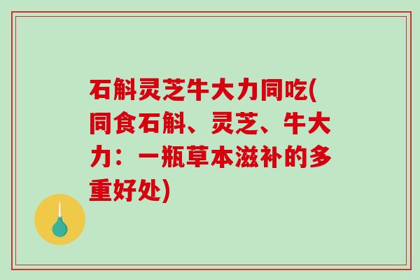 石斛灵芝牛大力同吃(同食石斛、灵芝、牛大力：一瓶草本滋补的多重好处)