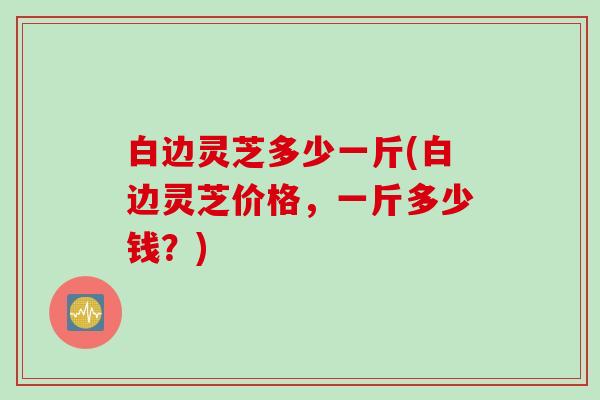 白边灵芝多少一斤(白边灵芝价格，一斤多少钱？)