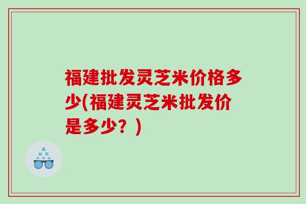 福建批发灵芝米价格多少(福建灵芝米批发价是多少？)
