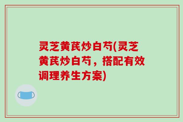 灵芝黄芪炒白芍(灵芝黄芪炒白芍，搭配有效调理养生方案)