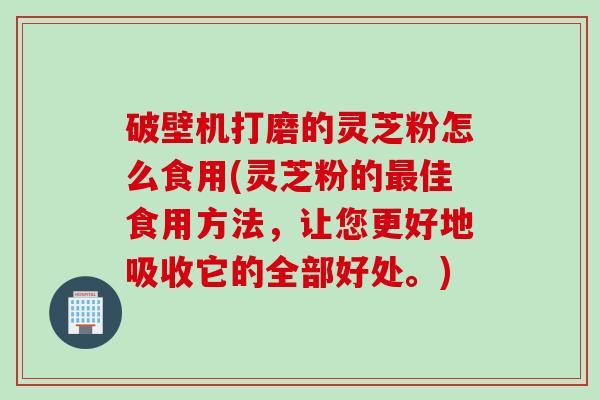 破壁机打磨的灵芝粉怎么食用(灵芝粉的最佳食用方法，让您更好地吸收它的全部好处。)