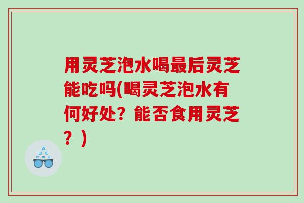 用灵芝泡水喝最后灵芝能吃吗(喝灵芝泡水有何好处？能否食用灵芝？)