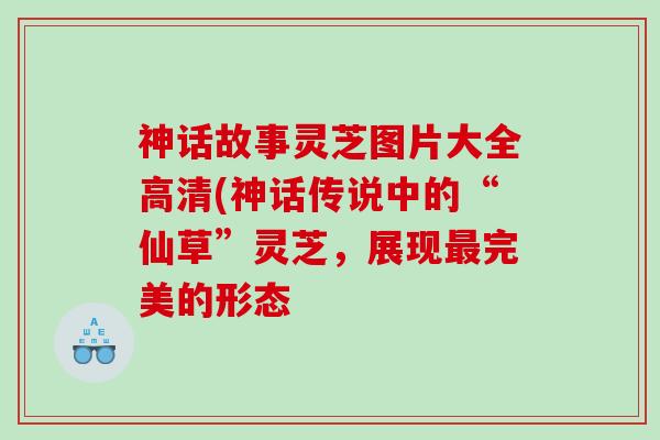 神话故事灵芝图片大全高清(神话传说中的“仙草”灵芝，展现最完美的形态