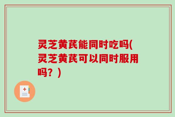 灵芝黄芪能同时吃吗(灵芝黄芪可以同时服用吗？)