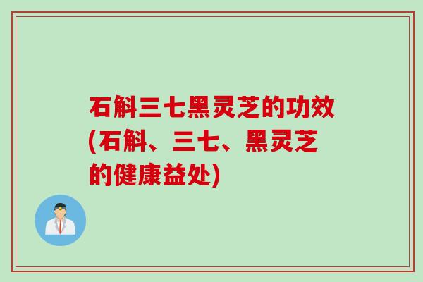 石斛三七黑灵芝的功效(石斛、三七、黑灵芝的健康益处)