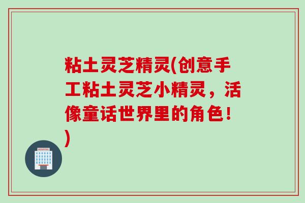 粘土灵芝精灵(创意手工粘土灵芝小精灵，活像童话世界里的角色！)