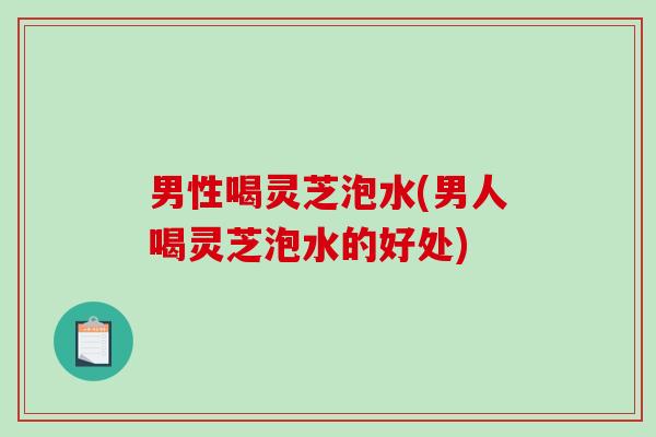 男性喝灵芝泡水(男人喝灵芝泡水的好处)