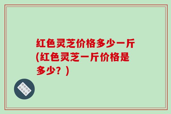 红色灵芝价格多少一斤(红色灵芝一斤价格是多少？)