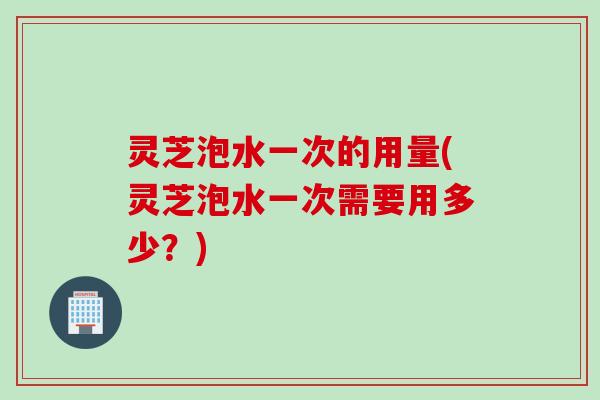 灵芝泡水一次的用量(灵芝泡水一次需要用多少？)