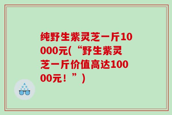 纯野生紫灵芝一斤10000元(“野生紫灵芝一斤价值高达10000元！”)