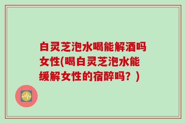 白灵芝泡水喝能解酒吗女性(喝白灵芝泡水能缓解女性的宿醉吗？)
