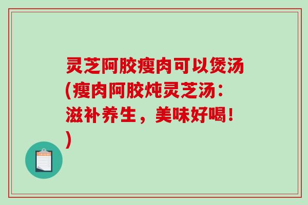灵芝阿胶瘦肉可以煲汤(瘦肉阿胶炖灵芝汤：滋补养生，美味好喝！)