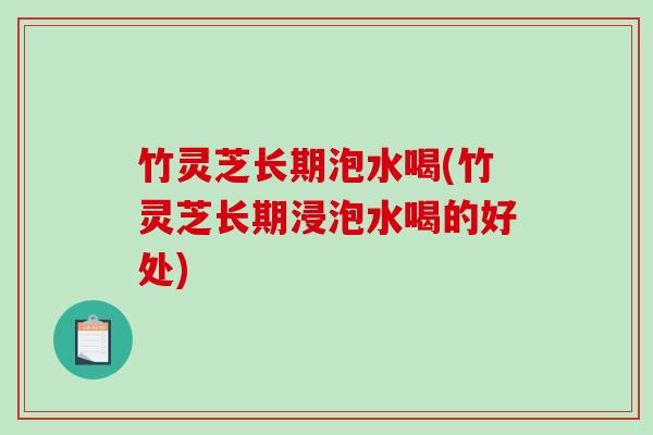 竹灵芝长期泡水喝(竹灵芝长期浸泡水喝的好处)