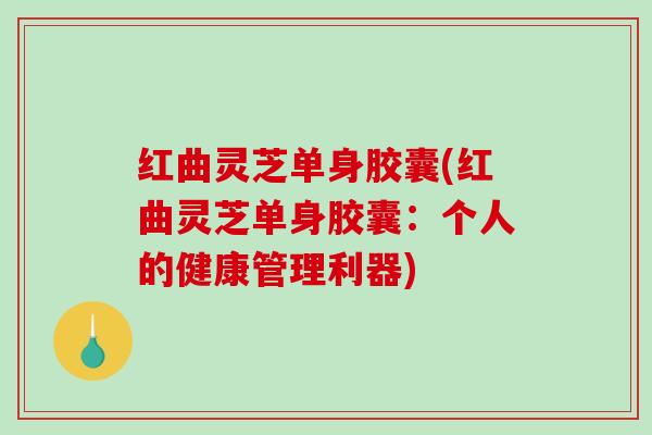 红曲灵芝单身胶囊(红曲灵芝单身胶囊：个人的健康管理利器)