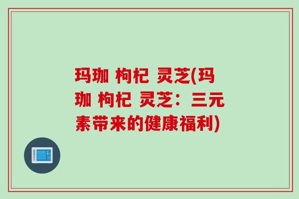 玛珈 枸杞 灵芝(玛珈 枸杞 灵芝：三元素带来的健康福利)