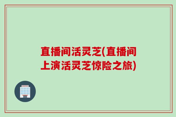直播间活灵芝(直播间上演活灵芝惊险之旅)