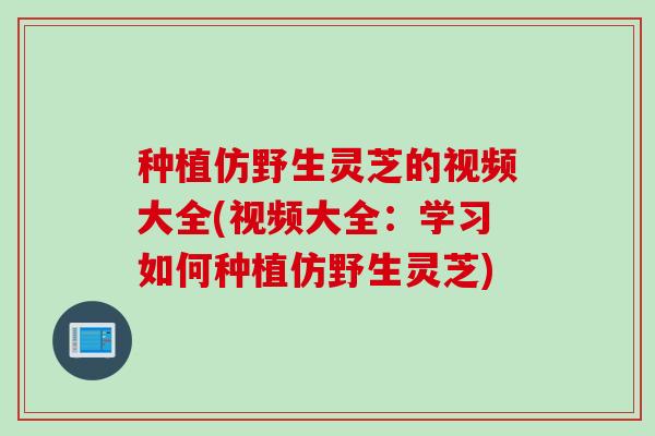 种植仿野生灵芝的视频大全(视频大全：学习如何种植仿野生灵芝)