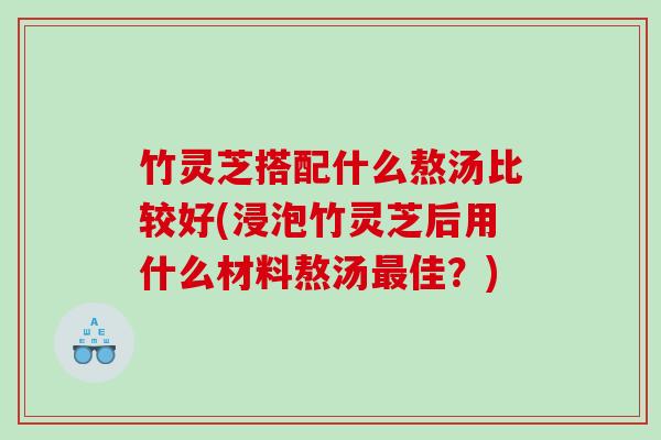 竹灵芝搭配什么熬汤比较好(浸泡竹灵芝后用什么材料熬汤最佳？)