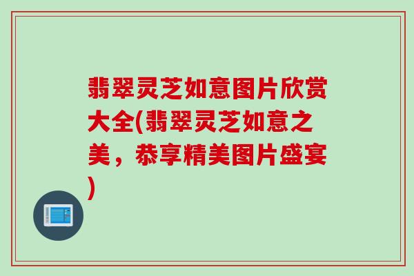 翡翠灵芝如意图片欣赏大全(翡翠灵芝如意之美，恭享精美图片盛宴)