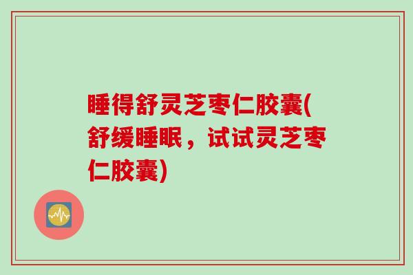 睡得舒灵芝枣仁胶囊(舒缓睡眠，试试灵芝枣仁胶囊)