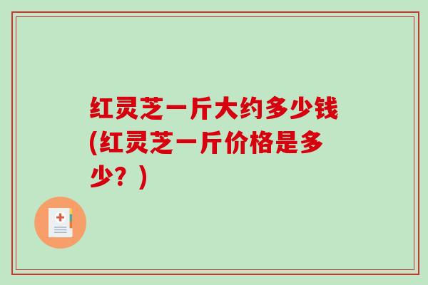 红灵芝一斤大约多少钱(红灵芝一斤价格是多少？)
