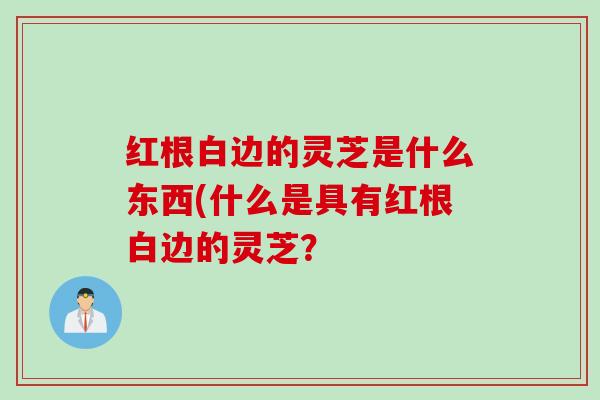 红根白边的灵芝是什么东西(什么是具有红根白边的灵芝？