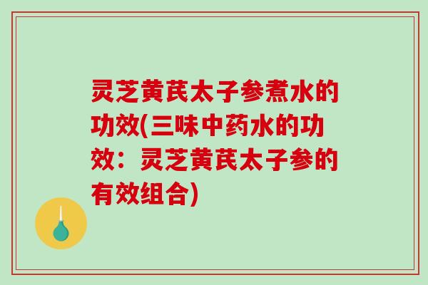 灵芝黄芪太子参煮水的功效(三味中药水的功效：灵芝黄芪太子参的有效组合)