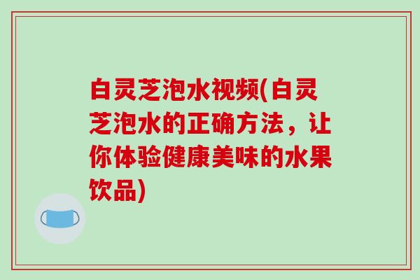 白灵芝泡水视频(白灵芝泡水的正确方法，让你体验健康美味的水果饮品)