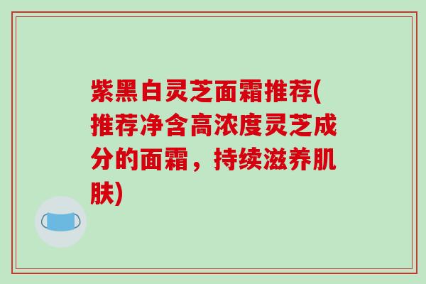 紫黑白灵芝面霜推荐(推荐净含高浓度灵芝成分的面霜，持续滋养肌肤)
