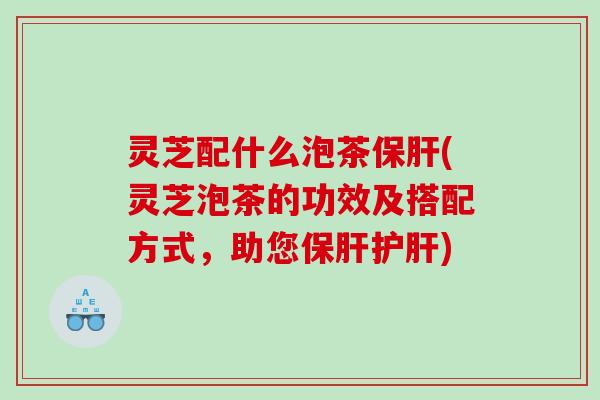 灵芝配什么泡茶保肝(灵芝泡茶的功效及搭配方式，助您保肝护肝)