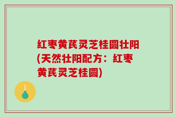 红枣黄芪灵芝桂圆壮阳(天然壮阳配方：红枣黄芪灵芝桂圆)