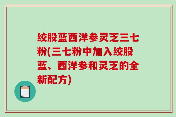 绞股蓝西洋参灵芝三七粉(三七粉中加入绞股蓝、西洋参和灵芝的全新配方)