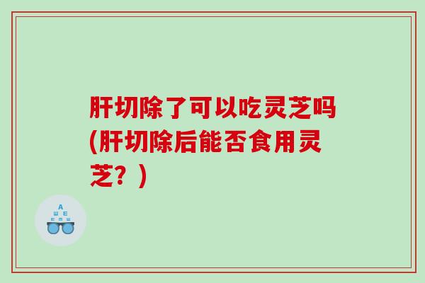 切除了可以吃灵芝吗(切除后能否食用灵芝?) 切除了可以吃灵芝吗(切除后能否食用灵芝?)