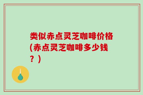 类似赤点灵芝咖啡价格(赤点灵芝咖啡多少钱？)
