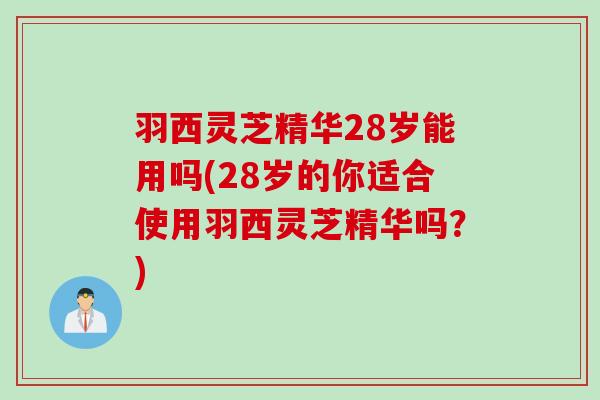 羽西灵芝精华28岁能用吗(28岁的你适合使用羽西灵芝精华吗？)