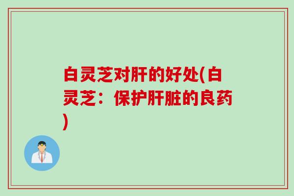 白灵芝对肝的好处(白灵芝：保护肝脏的良药)