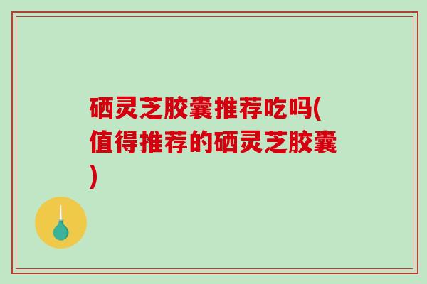 硒灵芝胶囊推荐吃吗(值得推荐的硒灵芝胶囊)