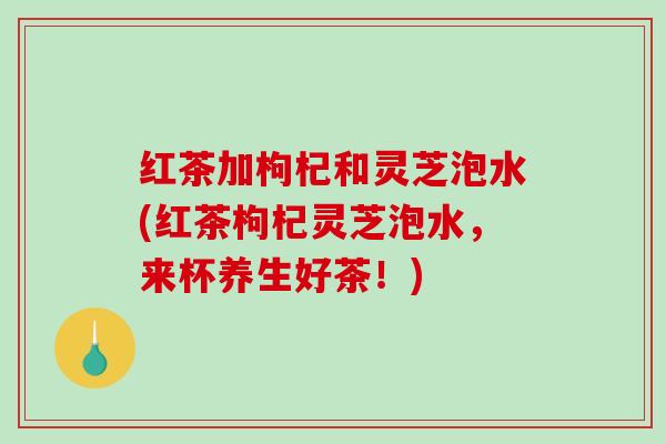 红茶加枸杞和灵芝泡水(红茶枸杞灵芝泡水，来杯养生好茶！)