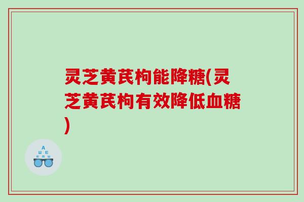 灵芝黄芪枸能降糖(灵芝黄芪枸有效降低血糖)
