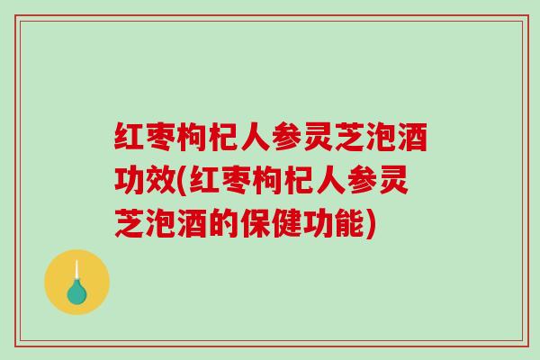 红枣枸杞人参灵芝泡酒功效(红枣枸杞人参灵芝泡酒的保健功能)