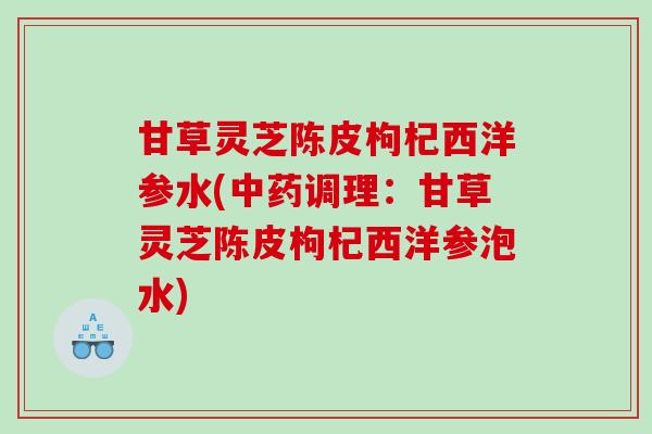 甘草灵芝陈皮枸杞西洋参水(中药调理：甘草灵芝陈皮枸杞西洋参泡水)