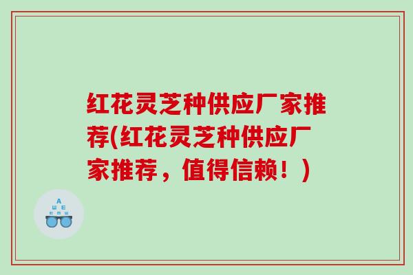 红花灵芝种供应厂家推荐(红花灵芝种供应厂家推荐，值得信赖！)