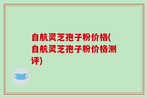 自航灵芝孢子粉价格(自航灵芝孢子粉价格测评)