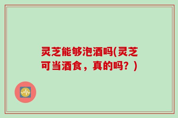 灵芝能够泡酒吗(灵芝可当酒食，真的吗？)