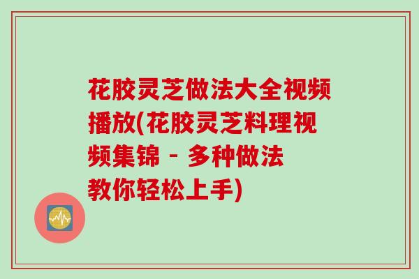 花胶灵芝做法大全视频播放(花胶灵芝料理视频集锦 - 多种做法教你轻松上手)